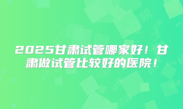 2025甘肃试管哪家好！甘肃做试管比较好的医院！