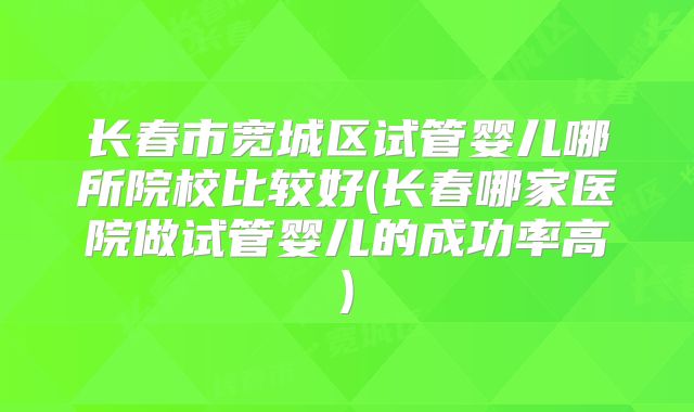长春市宽城区试管婴儿哪所院校比较好(长春哪家医院做试管婴儿的成功率高)