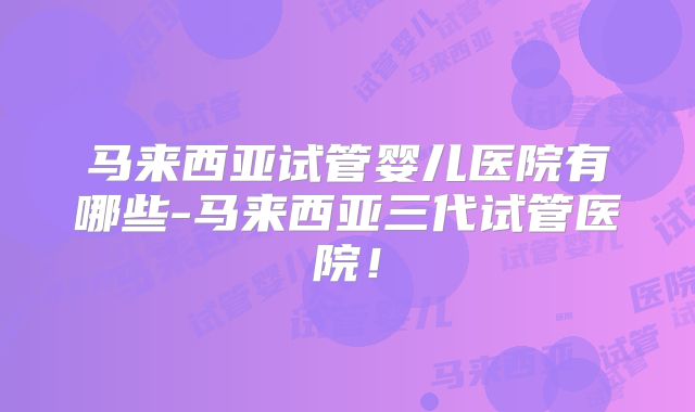 马来西亚试管婴儿医院有哪些-马来西亚三代试管医院！