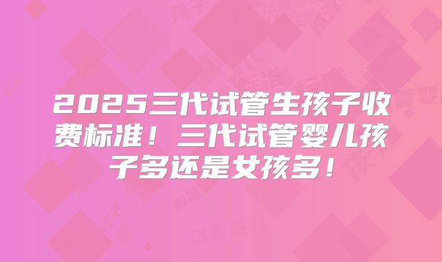 2025三代试管生孩子收费标准!三代试管婴儿孩子多还是女孩多!