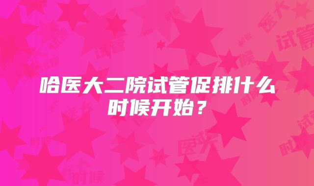 哈医大二院试管促排什么时候开始？
