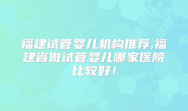 福建试管婴儿机构推荐,福建省做试管婴儿哪家医院比较好!