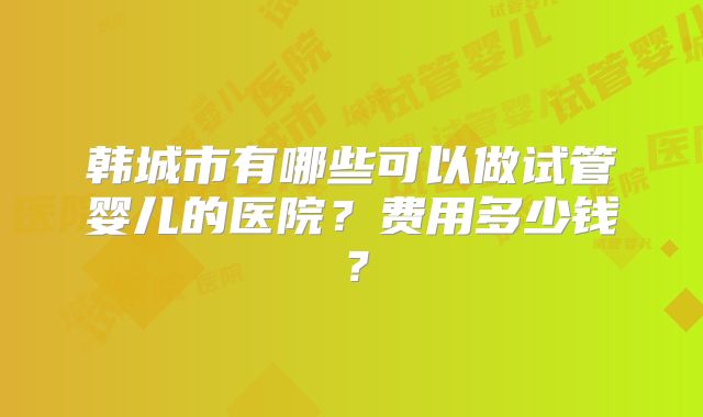韩城市有哪些可以做试管婴儿的医院？费用多少钱？