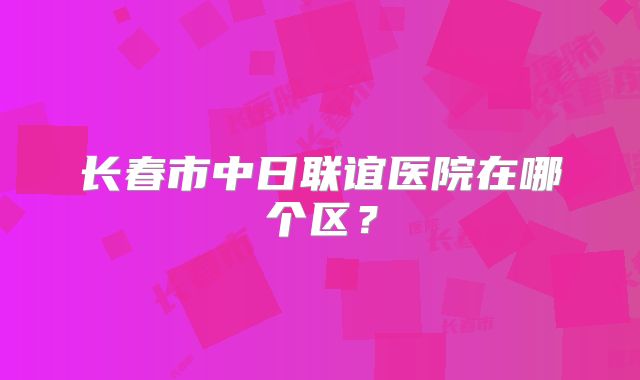 长春市中日联谊医院在哪个区？