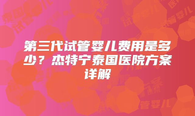 第三代试管婴儿费用是多少?杰特宁泰国医院方案详解