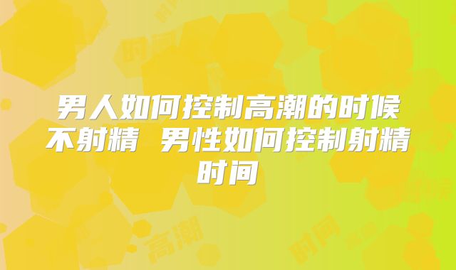 男人如何控制高潮的时候不射精 男性如何控制射精时间