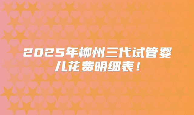 2025年柳州三代试管婴儿花费明细表！