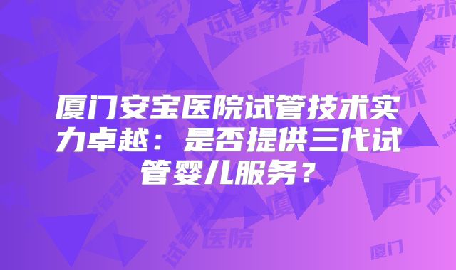 厦门安宝医院试管技术实力卓越：是否提供三代试管婴儿服务？