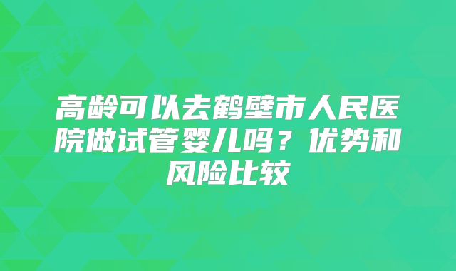 高龄可以去鹤壁市人民医院做试管婴儿吗?优势和风险比较