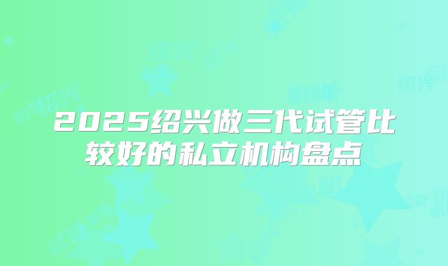 2025绍兴做三代试管比较好的私立机构盘点