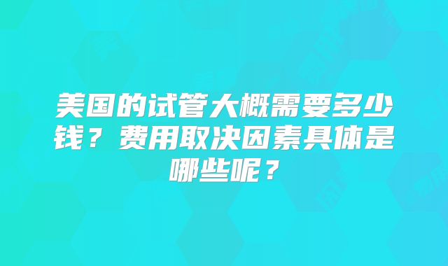 美国的试管大概需要多少钱？费用取决因素具体是哪些呢？