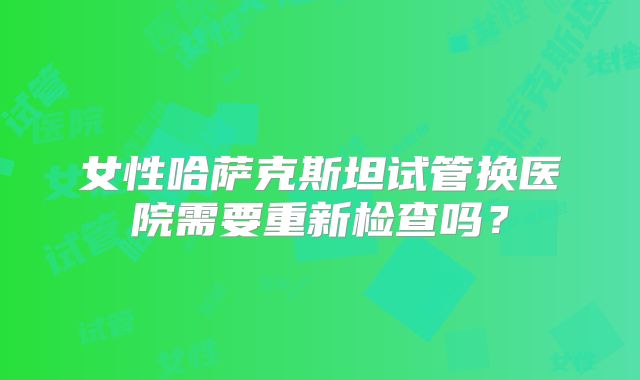 女性哈萨克斯坦试管换医院需要重新检查吗？