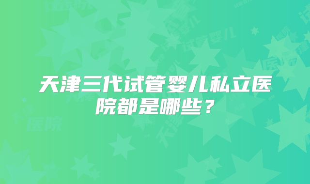 天津三代试管婴儿私立医院都是哪些？