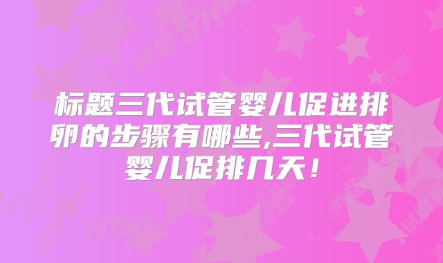 标题三代试管婴儿促进排卵的步骤有哪些,三代试管婴儿促排几天!