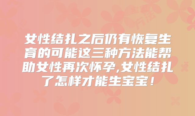 女性结扎之后仍有恢复生育的可能这三种方法能帮助女性再次怀孕,女性结扎了怎样才能生宝宝！