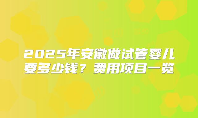 2025年安徽做试管婴儿要多少钱？费用项目一览