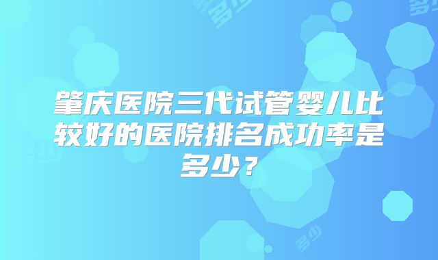 肇庆医院三代试管婴儿比较好的医院排名成功率是多少？