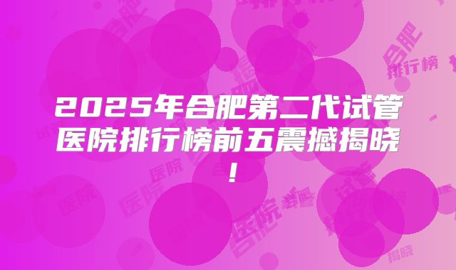 2025年合肥第二代试管医院排行榜前五震撼揭晓！