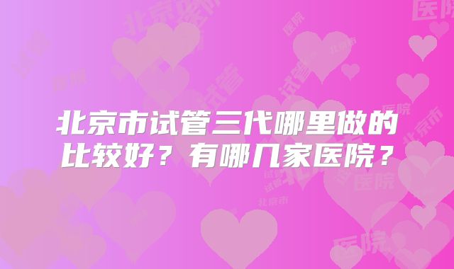 北京市试管三代哪里做的比较好？有哪几家医院？
