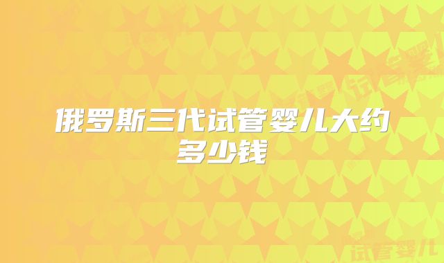 俄罗斯三代试管婴儿大约多少钱