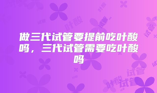 做三代试管要提前吃叶酸吗，三代试管需要吃叶酸吗