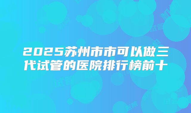 2025苏州市市可以做三代试管的医院排行榜前十