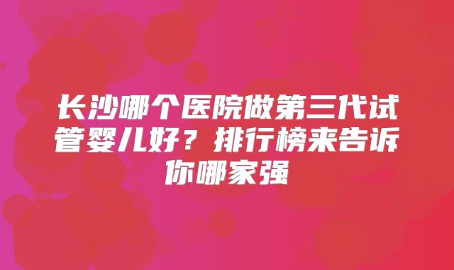 长沙哪个医院做第三代试管婴儿好？排行榜来告诉你哪家强