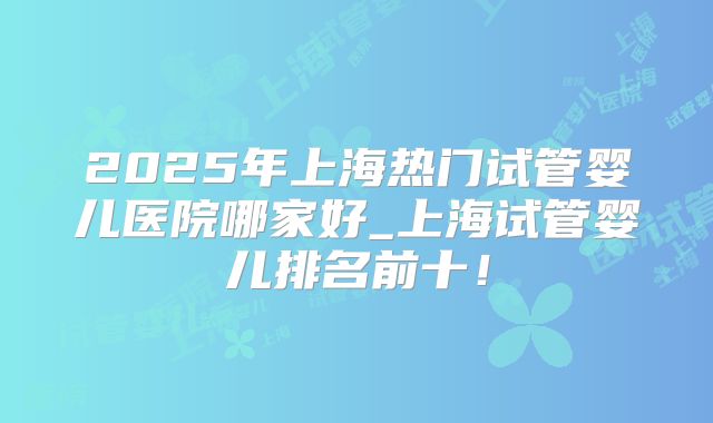 2025年上海热门试管婴儿医院哪家好_上海试管婴儿排名前十!