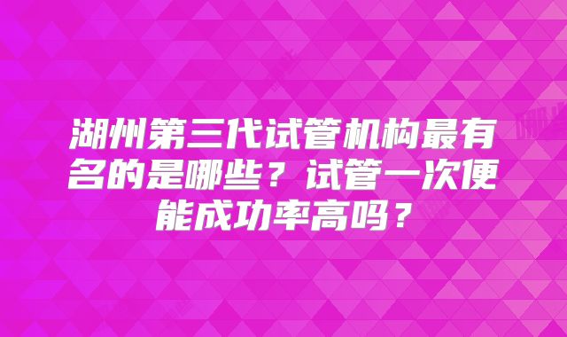 湖州第三代试管机构最有名的是哪些？试管一次便能成功率高吗？