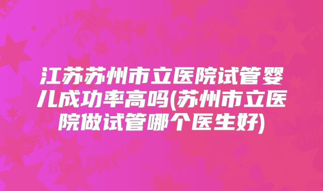 江苏苏州市立医院试管婴儿成功率高吗(苏州市立医院做试管哪个医生好)