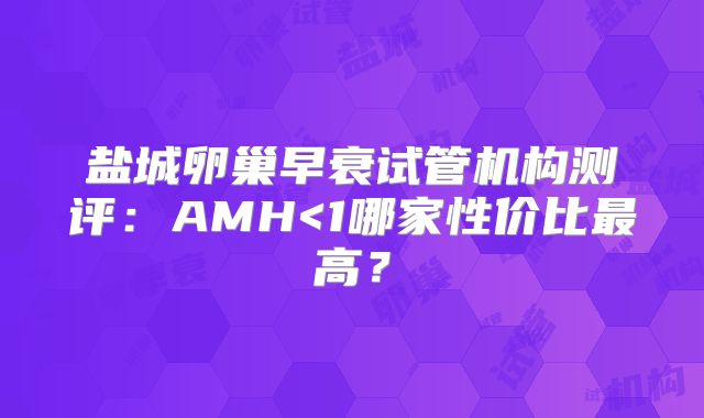 盐城卵巢早衰试管机构测评：AMH<1哪家性价比最高？