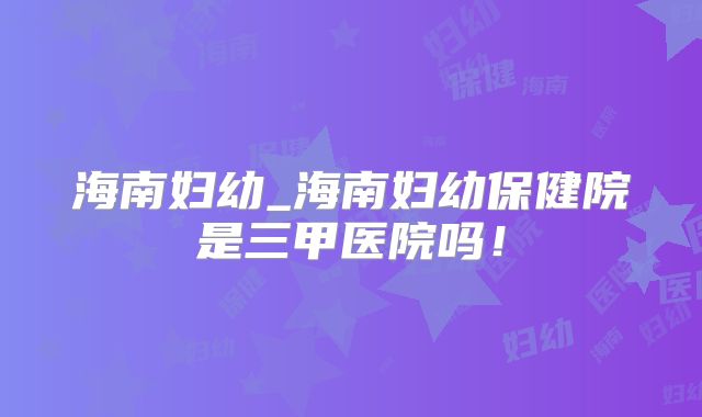 海南妇幼_海南妇幼保健院是三甲医院吗！
