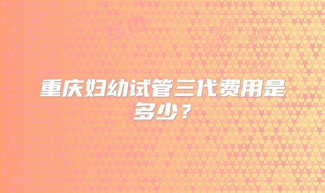 重庆妇幼试管三代费用是多少？