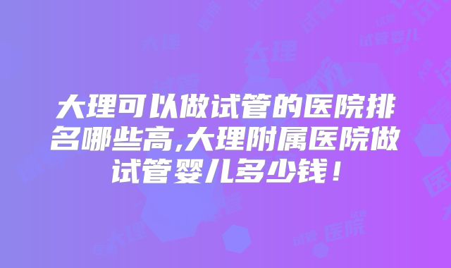 大理可以做试管的医院排名哪些高,大理附属医院做试管婴儿多少钱！