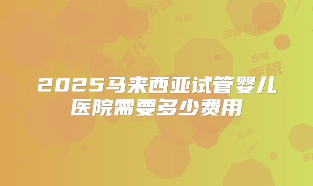 2025马来西亚试管婴儿医院需要多少费用