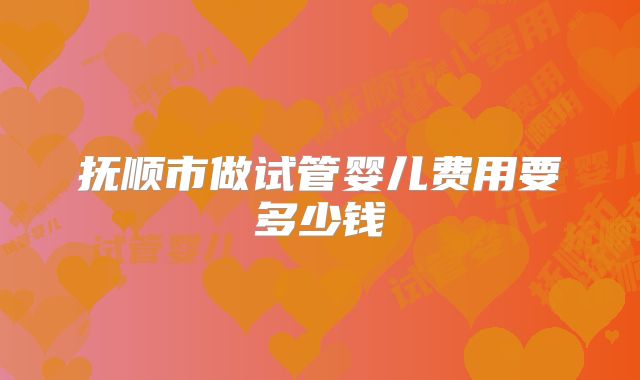 抚顺市做试管婴儿费用要多少钱