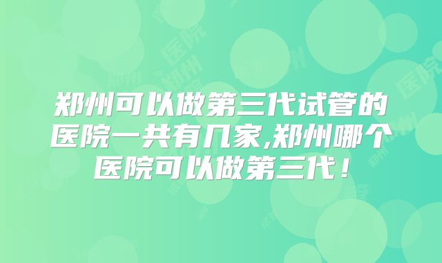 郑州可以做第三代试管的医院一共有几家,郑州哪个医院可以做第三代！