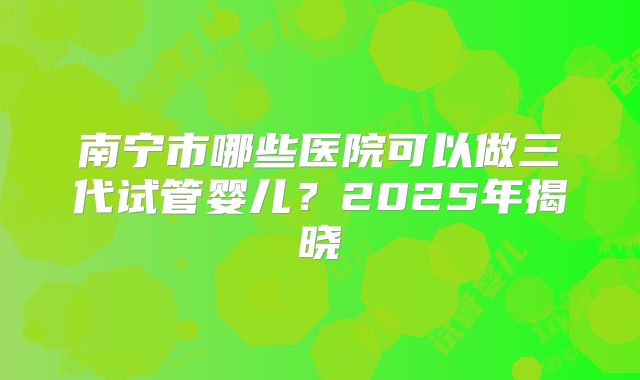 南宁市哪些医院可以做三代试管婴儿？2025年揭晓