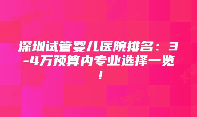 深圳试管婴儿医院排名：3-4万预算内专业选择一览！