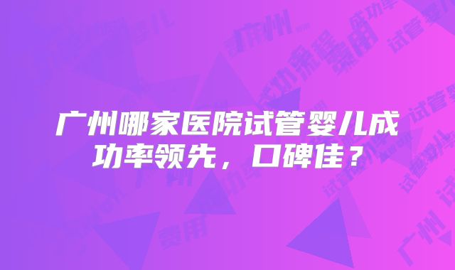 广州哪家医院试管婴儿成功率领先，口碑佳？