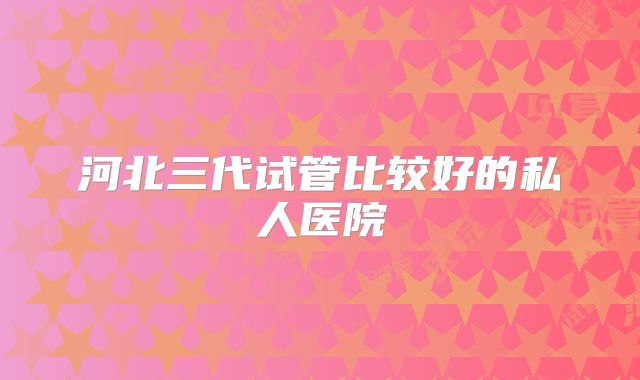 河北三代试管比较好的私人医院