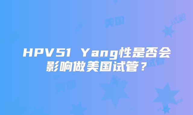 HPV51 Yang性是否会影响做美国试管？