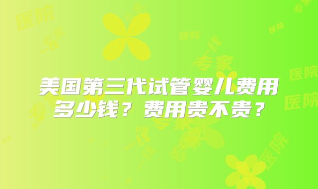 美国第三代试管婴儿费用多少钱？费用贵不贵？