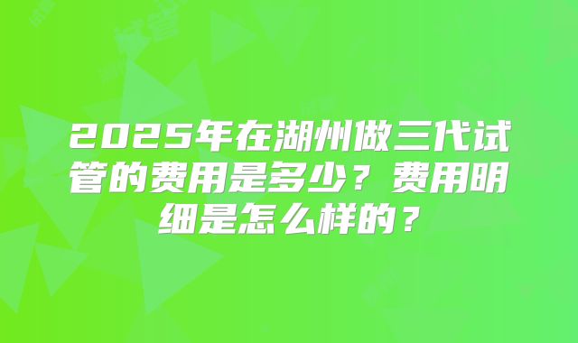 2025年在湖州做三代试管的费用是多少?费用明细是怎么样的?