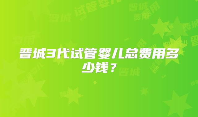 晋城3代试管婴儿总费用多少钱?