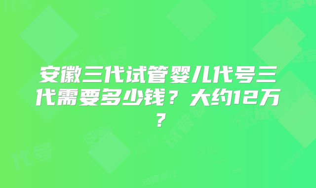 安徽三代试管婴儿代号三代需要多少钱?大约12万?