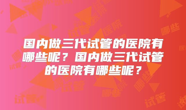 国内做三代试管的医院有哪些呢？国内做三代试管的医院有哪些呢？