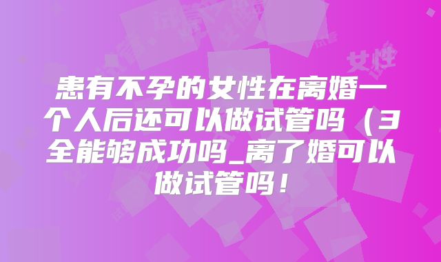 患有不孕的女性在离婚一个人后还可以做试管吗（3全能够成功吗_离了婚可以做试管吗！