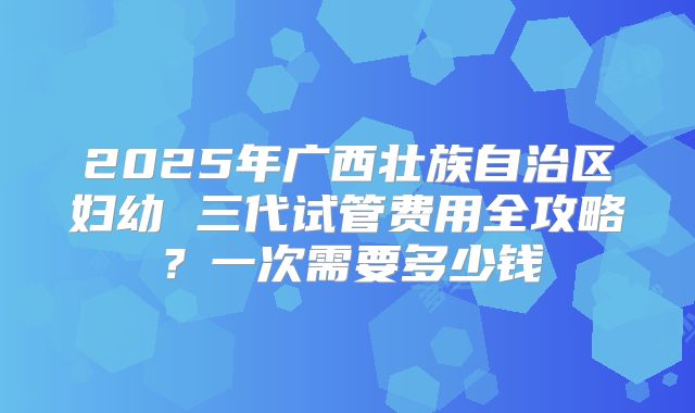 2025年广西壮族自治区妇幼 三代试管费用全攻略？一次需要多少钱