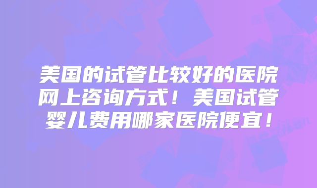 美国的试管比较好的医院网上咨询方式！美国试管婴儿费用哪家医院便宜！